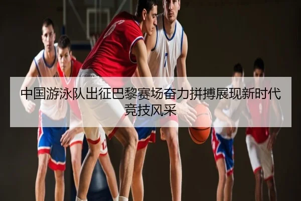 中国游泳队出征巴黎赛场奋力拼搏展现新时代竞技风采