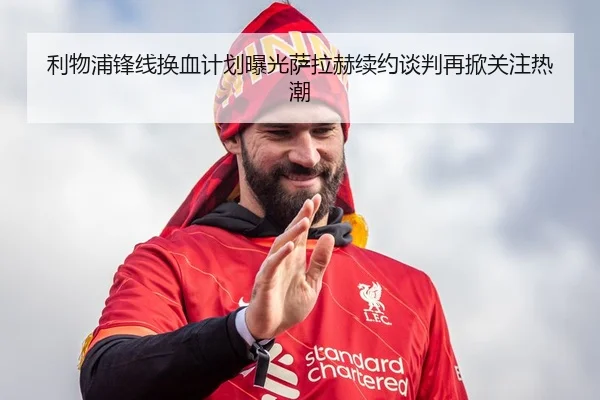 利物浦锋线换血计划曝光萨拉赫续约谈判再掀关注热潮