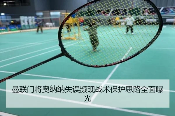 曼联门将奥纳纳失误频现战术保护思路全面曝光
