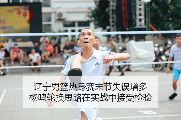 辽宁男篮热身赛末节失误增多 杨鸣轮换思路在实战中接受检验