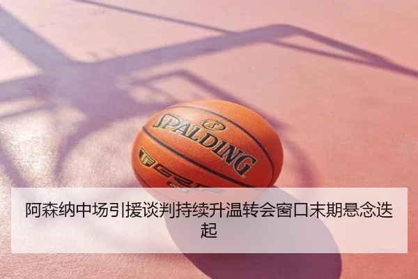 阿森纳中场引援谈判持续升温转会窗口末期悬念迭起